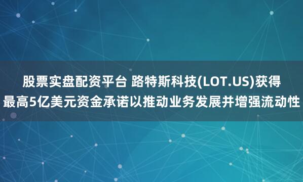 股票实盘配资平台 路特斯科技(LOT.US)获得最高5亿美元资金承诺以推动业务发展并增强流动性