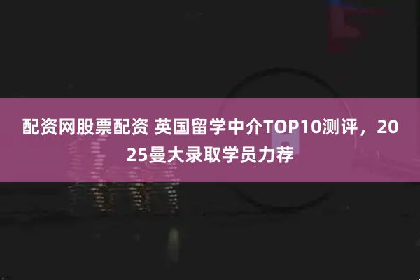 配资网股票配资 英国留学中介TOP10测评，2025曼大录取学员力荐