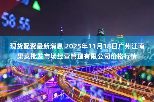 现货配资最新消息 2025年11月18日广州江南果菜批发市场经营管理有限公司价格行情