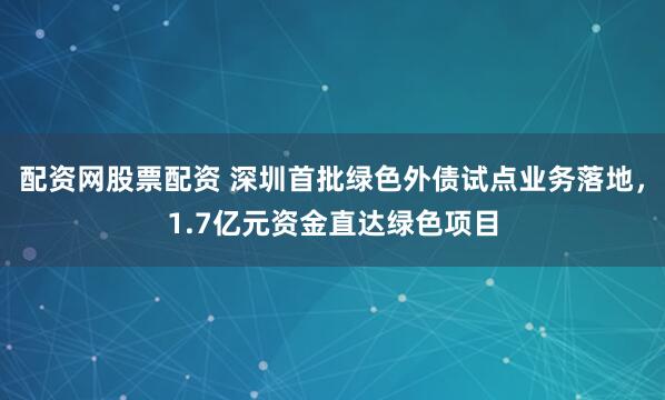 配资网股票配资 深圳首批绿色外债试点业务落地，1.7亿元资金直达绿色项目