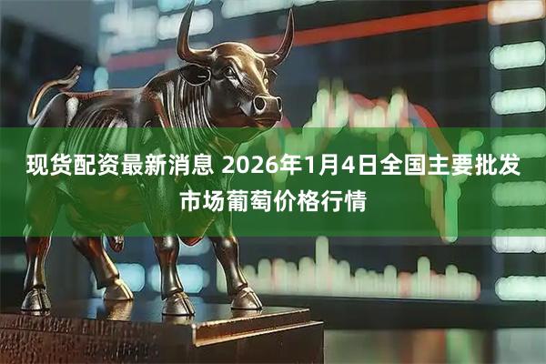现货配资最新消息 2026年1月4日全国主要批发市场葡萄价格行情